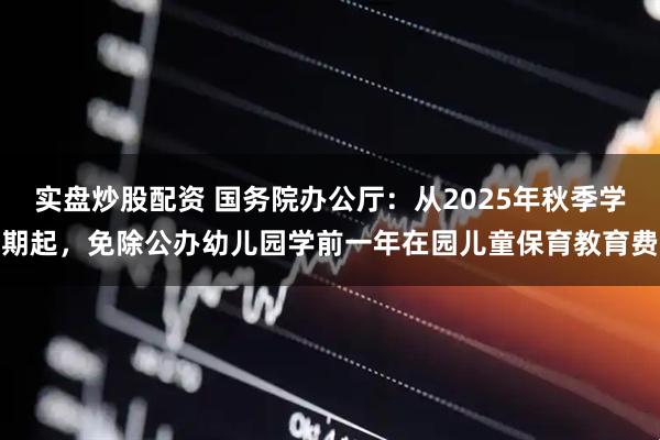 实盘炒股配资 国务院办公厅:从2025年秋季学期起,免除公办幼儿园学前一年在园儿童保育教育费