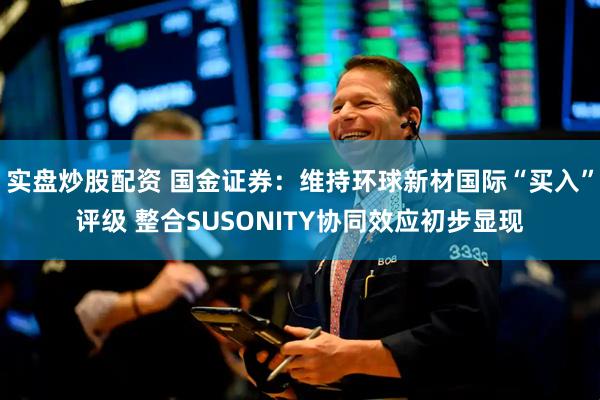 实盘炒股配资 国金证券:维持环球新材国际“买入”评级 整合SUSONITY协同效应初步显现