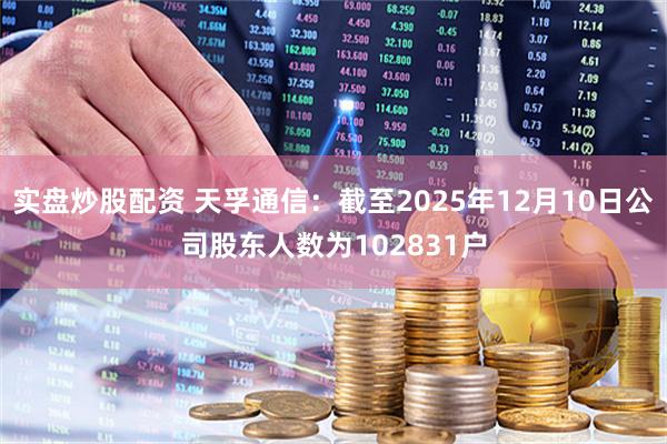 实盘炒股配资 天孚通信：截至2025年12月10日公司股东人数为102831户