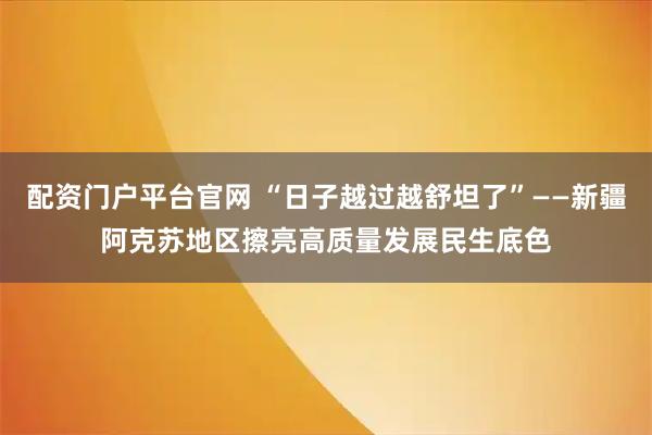 配资门户平台官网 “日子越过越舒坦了”——新疆阿克苏地区擦亮高质量发展民生底色