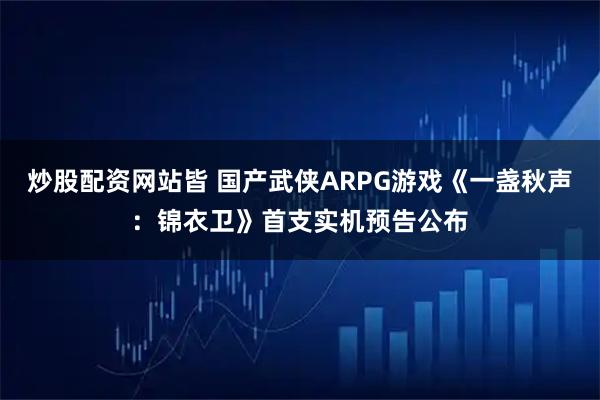 炒股配资网站皆 国产武侠ARPG游戏《一盏秋声：锦衣卫》首支实机预告公布