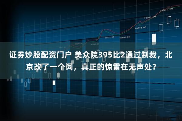 证券炒股配资门户 美众院395比2通过制裁，北京改了一个词，真正的惊雷在无声处？