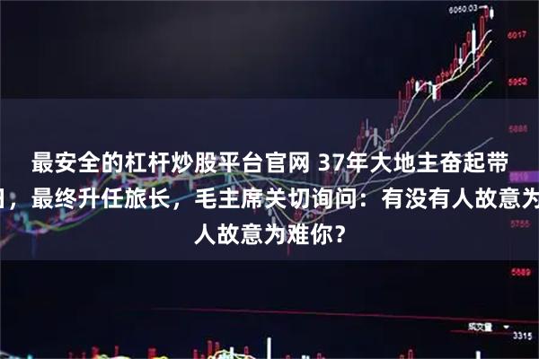 最安全的杠杆炒股平台官网 37年大地主奋起带兵抗日,最终升任旅长,毛主席关切询问:有没有人故意为难你?