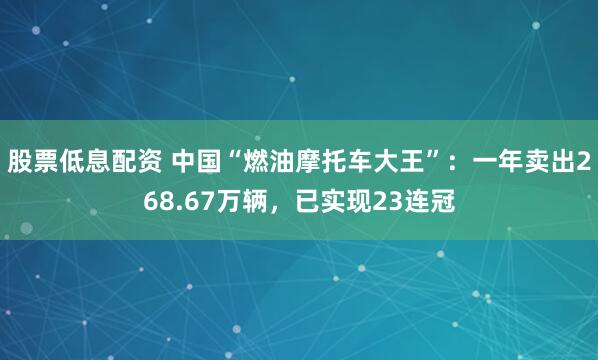 股票低息配资 中国“燃油摩托车大王”：一年卖出268.67万辆，已实现23连冠