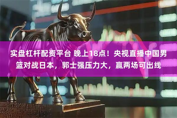 实盘杠杆配资平台 晚上18点！央视直播中国男篮对战日本，郭士强压力大，赢两场可出线