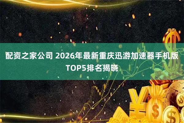 配资之家公司 2026年最新重庆迅游加速器手机版TOP5排名揭晓