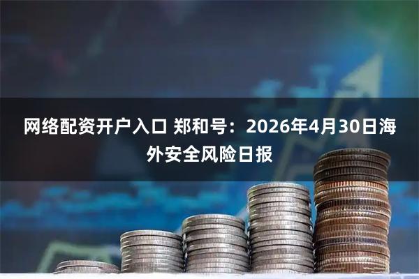 网络配资开户入口 郑和号：2026年4月30日海外安全风险日报