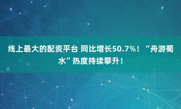 线上最大的配资平台 同比增长50.7%！“舟游蜀水”热度持续攀升！