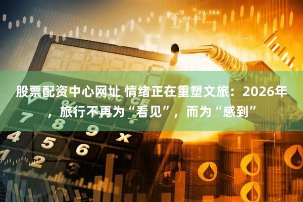 股票配资中心网址 情绪正在重塑文旅：2026年，旅行不再为“看见”，而为“感到”